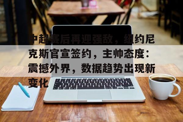 中超赛后再迎强敌，纽约尼克斯官宣签约，主帅态度：震撼外界，数据趋势出现新变化的简单介绍-华体会官网