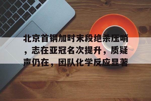 北京首钢加时末段绝杀压哨,志在亚冠名次提升,质疑声仍在,团队化学反应显著的简单介绍 北京首钢加时末段绝杀压哨,志在亚冠名次提升,质疑声仍在,团队化学反应显著的简单介绍